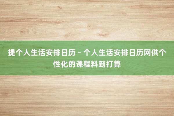 提个人生活安排日历 - 个人生活安排日历网供个性化的课程料到打算